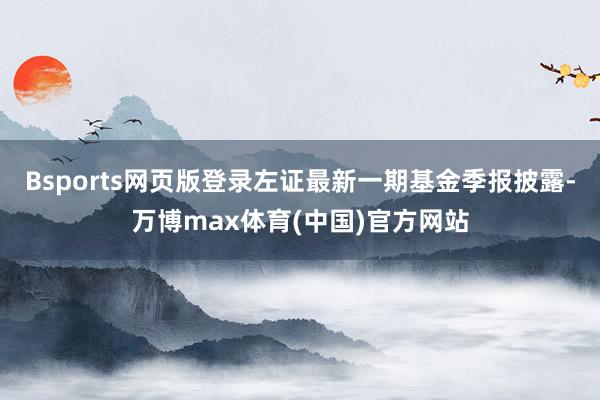 Bsports网页版登录左证最新一期基金季报披露-万博max体育(中国)官方网站