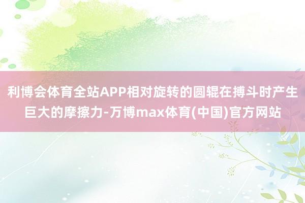 利博会体育全站APP相对旋转的圆辊在搏斗时产生巨大的摩擦力-万博max体育(中国)官方网站