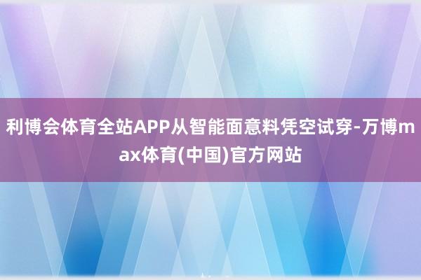 利博会体育全站APP从智能面意料凭空试穿-万博max体育(中国)官方网站