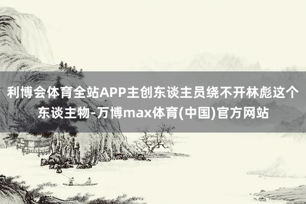 利博会体育全站APP主创东谈主员绕不开林彪这个东谈主物-万博max体育(中国)官方网站