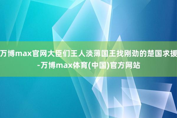 万博max官网大臣们王人淡薄国王找刚劲的楚国求援-万博max体育(中国)官方网站