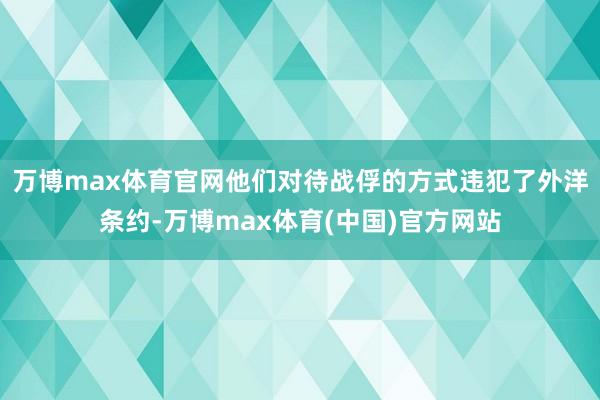 万博max体育官网他们对待战俘的方式违犯了外洋条约-万博max体育(中国)官方网站