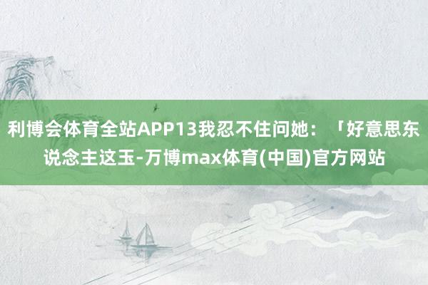 利博会体育全站APP13我忍不住问她：「好意思东说念主这玉-万博max体育(中国)官方网站