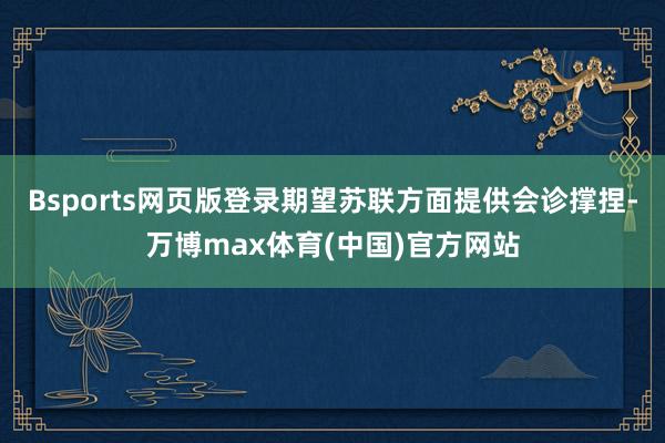 Bsports网页版登录期望苏联方面提供会诊撑捏-万博max体育(中国)官方网站