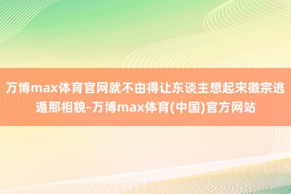 万博max体育官网就不由得让东谈主想起宋徽宗逃遁那相貌-万博max体育(中国)官方网站