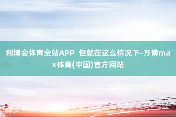 利博会体育全站APP  但就在这么情况下-万博max体育(中国)官方网站