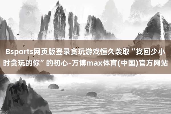 Bsports网页版登录贪玩游戏恒久袭取“找回少小时贪玩的你”的初心-万博max体育(中国)官方网站