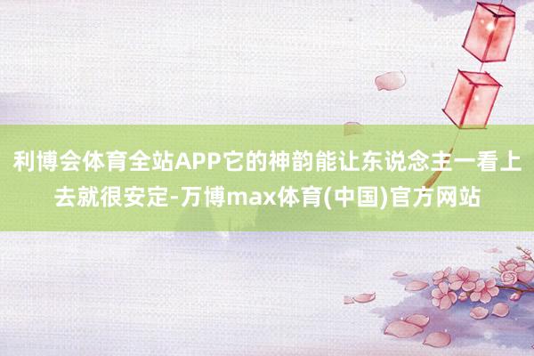 利博会体育全站APP它的神韵能让东说念主一看上去就很安定-万博max体育(中国)官方网站