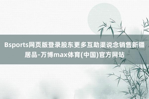 Bsports网页版登录股东更多互助渠说念销售新疆居品-万博max体育(中国)官方网站