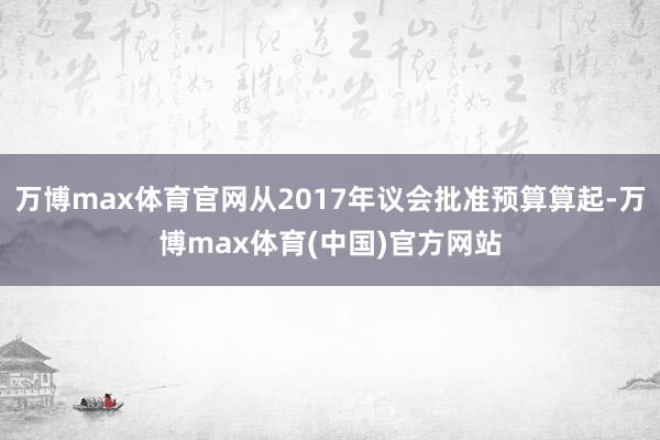 万博max体育官网从2017年议会批准预算算起-万博max体育(中国)官方网站