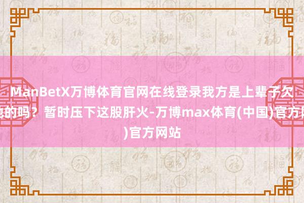 ManBetX万博体育官网在线登录我方是上辈子欠了她的吗？暂时压下这股肝火-万博max体育(中国)官方网站