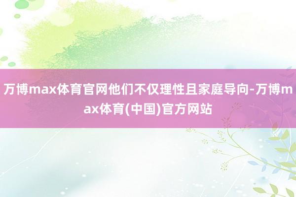 万博max体育官网他们不仅理性且家庭导向-万博max体育(中国)官方网站