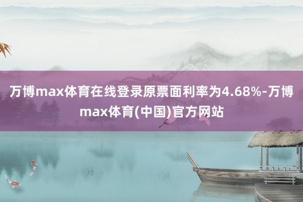 万博max体育在线登录原票面利率为4.68%-万博max体育(中国)官方网站