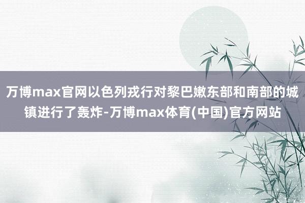 万博max官网以色列戎行对黎巴嫩东部和南部的城镇进行了轰炸-万博max体育(中国)官方网站