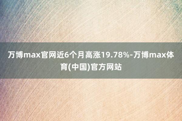 万博max官网近6个月高涨19.78%-万博max体育(中国)官方网站