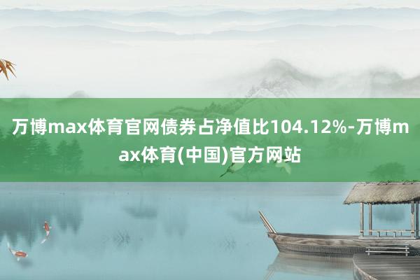 万博max体育官网债券占净值比104.12%-万博max体育(中国)官方网站