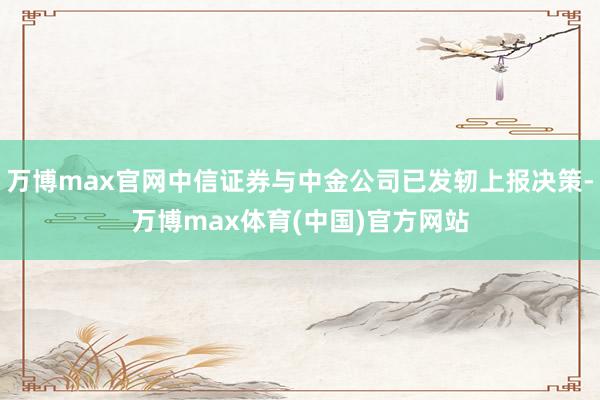 万博max官网中信证券与中金公司已发轫上报决策-万博max体育(中国)官方网站