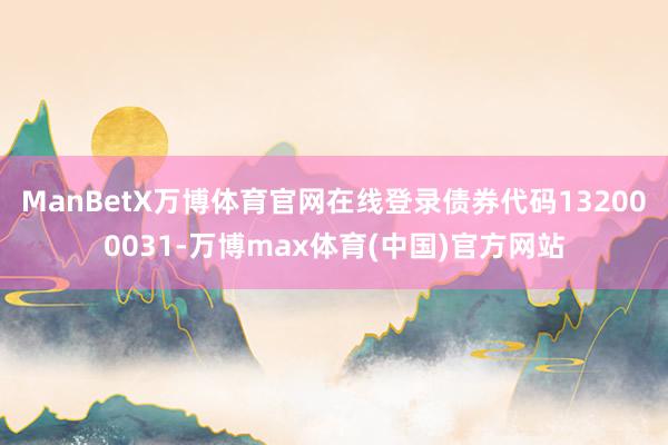 ManBetX万博体育官网在线登录债券代码132000031-万博max体育(中国)官方网站