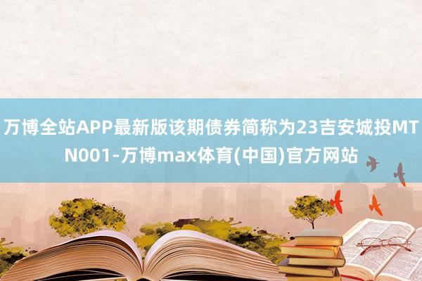 万博全站APP最新版该期债券简称为23吉安城投MTN001-万博max体育(中国)官方网站