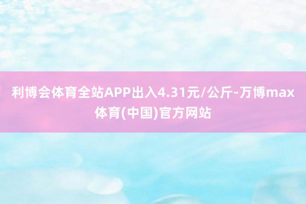 利博会体育全站APP出入4.31元/公斤-万博max体育(中国)官方网站