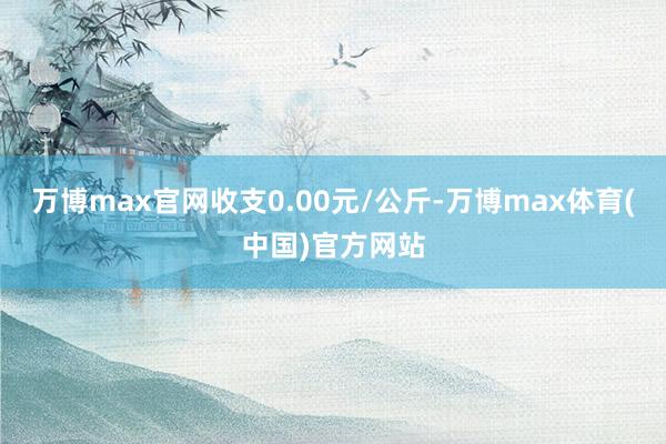 万博max官网收支0.00元/公斤-万博max体育(中国)官方网站