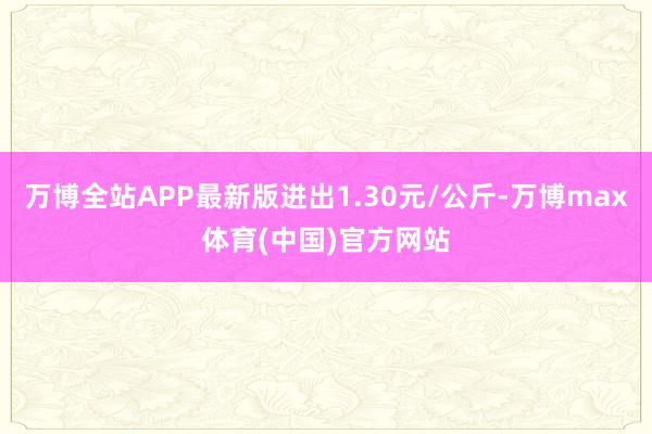 万博全站APP最新版进出1.30元/公斤-万博max体育(中国)官方网站