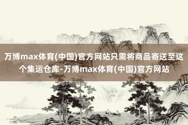 万博max体育(中国)官方网站只需将商品寄送至这个集运仓库-万博max体育(中国)官方网站