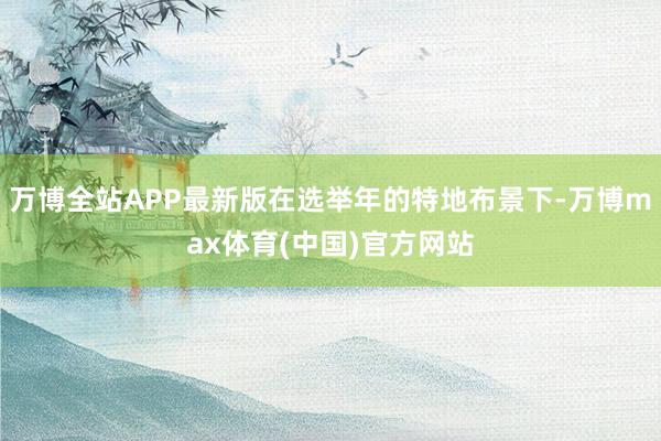 万博全站APP最新版在选举年的特地布景下-万博max体育(中国)官方网站