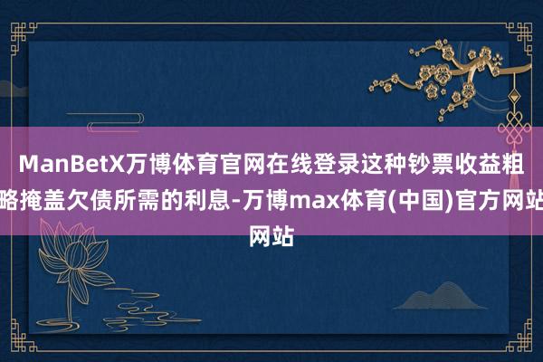 ManBetX万博体育官网在线登录这种钞票收益粗略掩盖欠债所需的利息-万博max体育(中国)官方网站