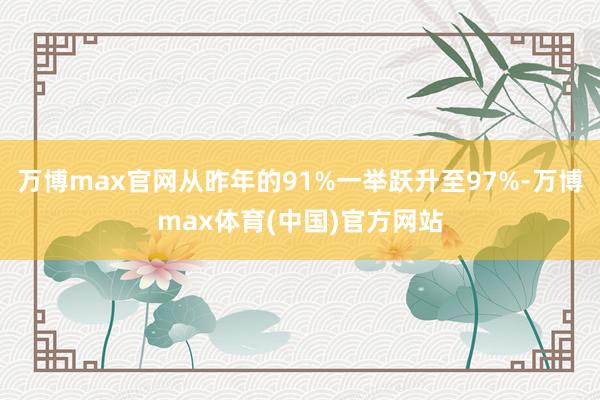 万博max官网从昨年的91%一举跃升至97%-万博max体育(中国)官方网站