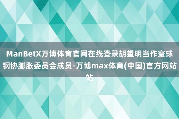 ManBetX万博体育官网在线登录胡望明当作寰球钢协膨胀委员会成员-万博max体育(中国)官方网站