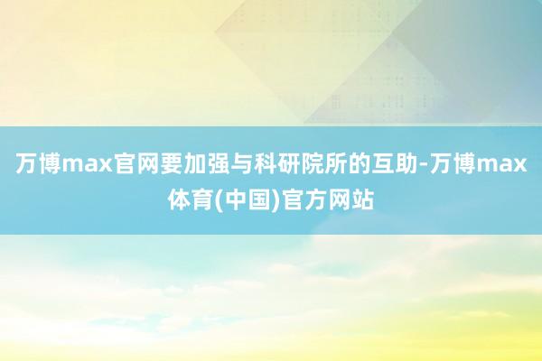 万博max官网要加强与科研院所的互助-万博max体育(中国)官方网站