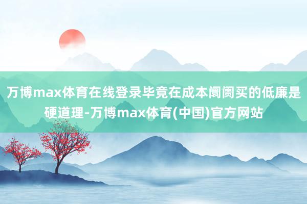 万博max体育在线登录毕竟在成本阛阓买的低廉是硬道理-万博max体育(中国)官方网站