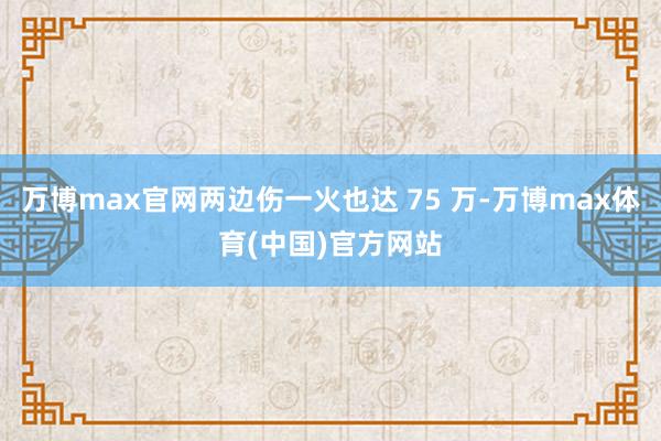 万博max官网两边伤一火也达 75 万-万博max体育(中国)官方网站