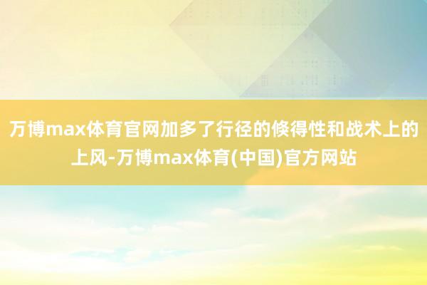 万博max体育官网加多了行径的倏得性和战术上的上风-万博max体育(中国)官方网站