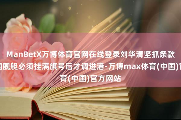 ManBetX万博体育官网在线登录刘华清坚抓条款好意思国舰艇必须挂满旗号后才调进港-万博max体育(中国)官方网站