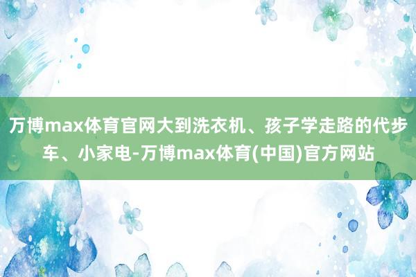 万博max体育官网大到洗衣机、孩子学走路的代步车、小家电-万博max体育(中国)官方网站