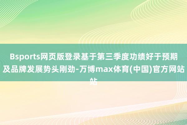 Bsports网页版登录基于第三季度功绩好于预期及品牌发展势头刚劲-万博max体育(中国)官方网站