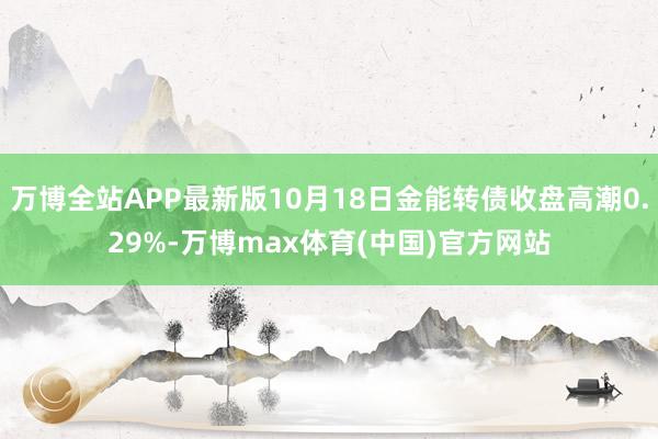 万博全站APP最新版10月18日金能转债收盘高潮0.29%-万博max体育(中国)官方网站