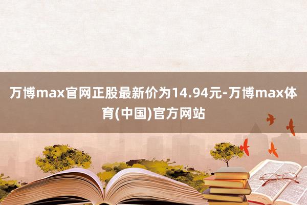 万博max官网正股最新价为14.94元-万博max体育(中国)官方网站