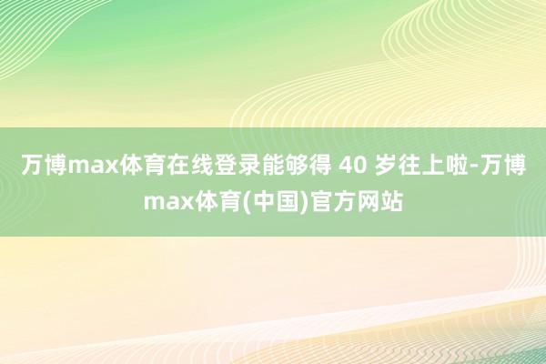 万博max体育在线登录能够得 40 岁往上啦-万博max体育(中国)官方网站