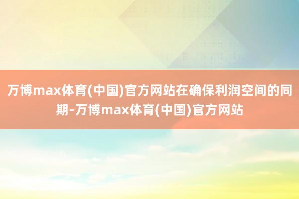 万博max体育(中国)官方网站在确保利润空间的同期-万博max体育(中国)官方网站